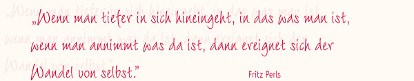 Wenn man tiefer in sich hineingeht, in das was man ist, wenn man annimmt was da ist, dann ereignet sich der Wandel von selbst. - Fritz Perls Wenn man tiefer in sich hineingeht, in das was man ist, wenn man annimmt was da ist, dann ereignet sich der Wandel von selbst. - Fritz Perls